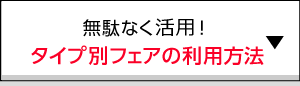 無駄なく活用！タイプ別フェアの利用方法