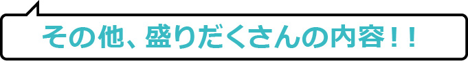 その他、盛りだくさんの内容！