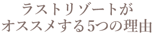 ラストリゾートがオススメする5つの理由